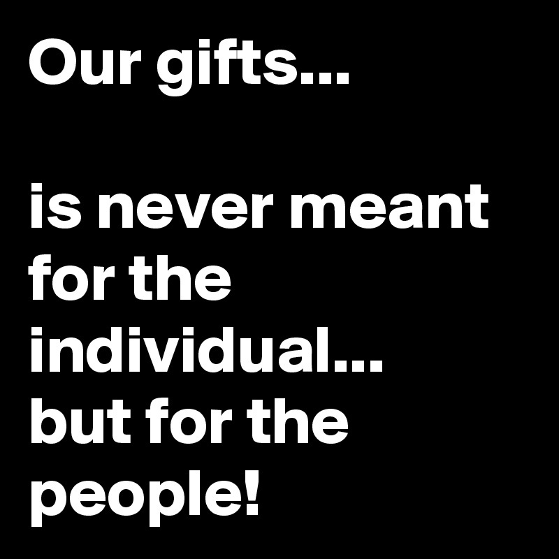 Our gifts...

is never meant for the individual... 
but for the people!