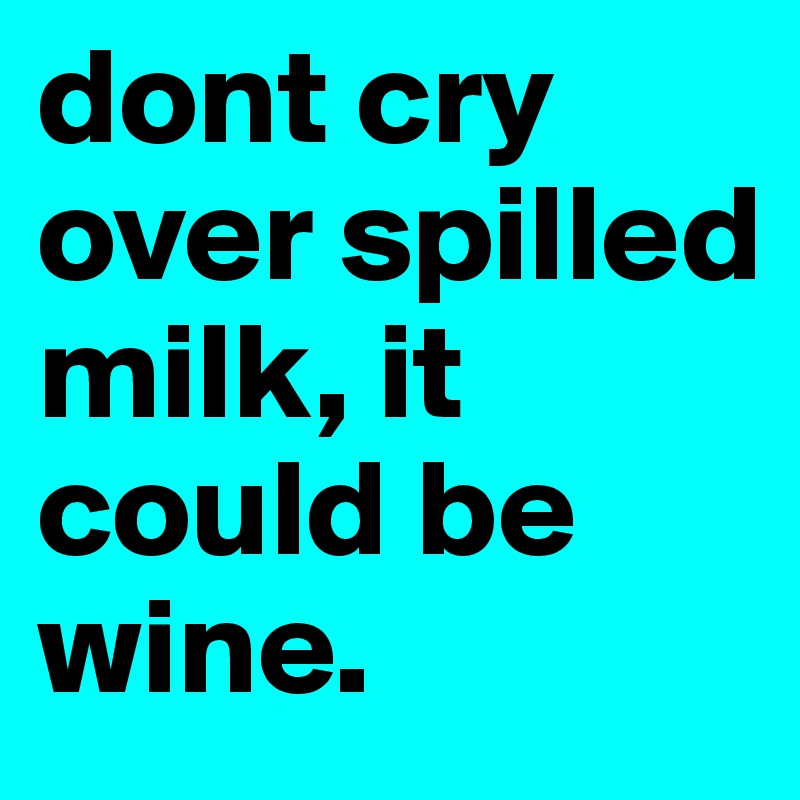 dont cry over spilled milk, it could be wine.