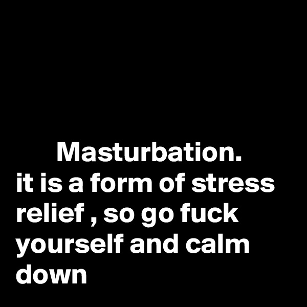 



       Masturbation.   
it is a form of stress relief , so go fuck yourself and calm down