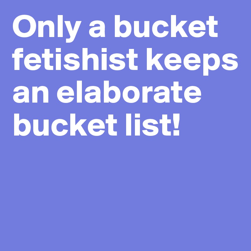 Only a bucket fetishist keeps an elaborate bucket list!

