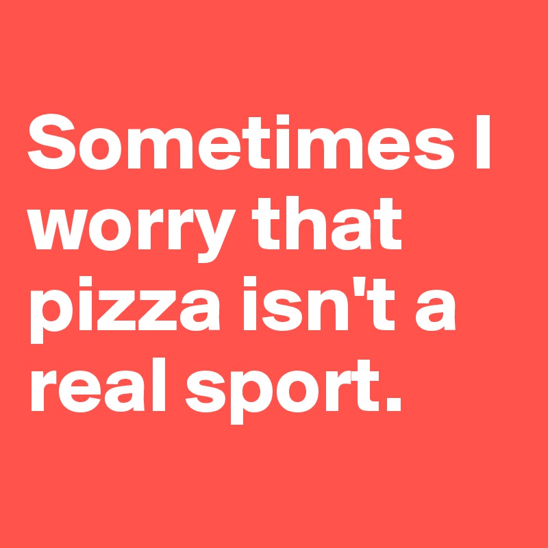 
Sometimes I worry that pizza isn't a real sport.
