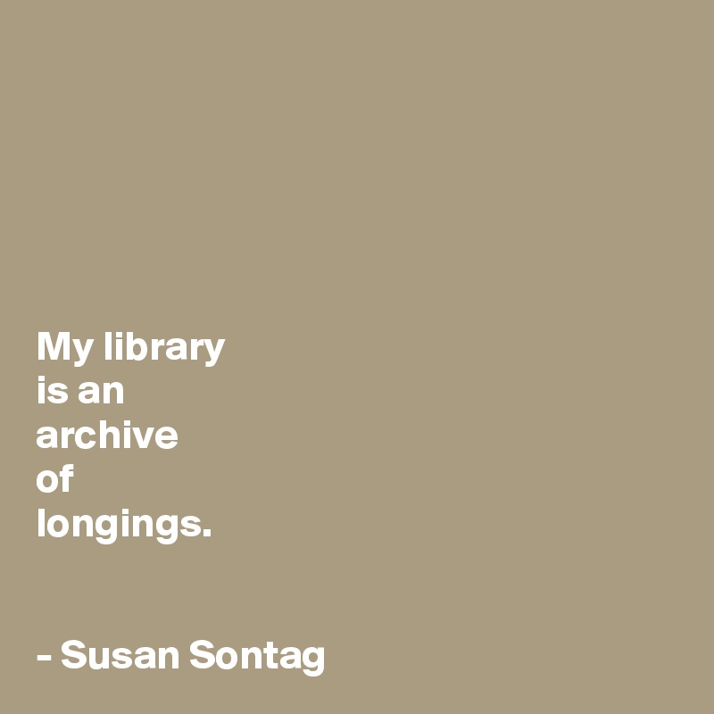 





My library 
is an 
archive 
of 
longings.


- Susan Sontag 