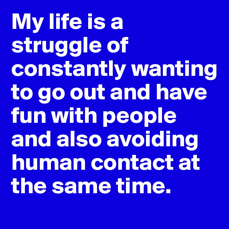 My life is a struggle of constantly wanting to go out and have fun with people and also avoiding human contact at the same time.