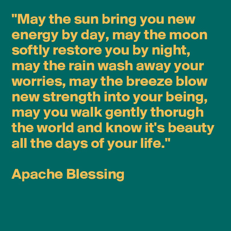 "May the sun bring you new energy by day, may the moon softly restore you by night, may the rain wash away your worries, may the breeze blow new strength into your being, may you walk gently thorugh the world and know it's beauty all the days of your life."

Apache Blessing

