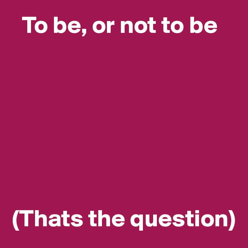   To be, or not to be







(Thats the question)
