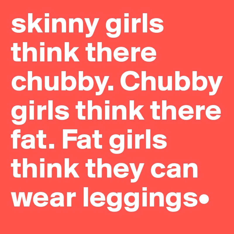 skinny girls think there chubby. Chubby girls think there fat. Fat girls think they can wear leggings•