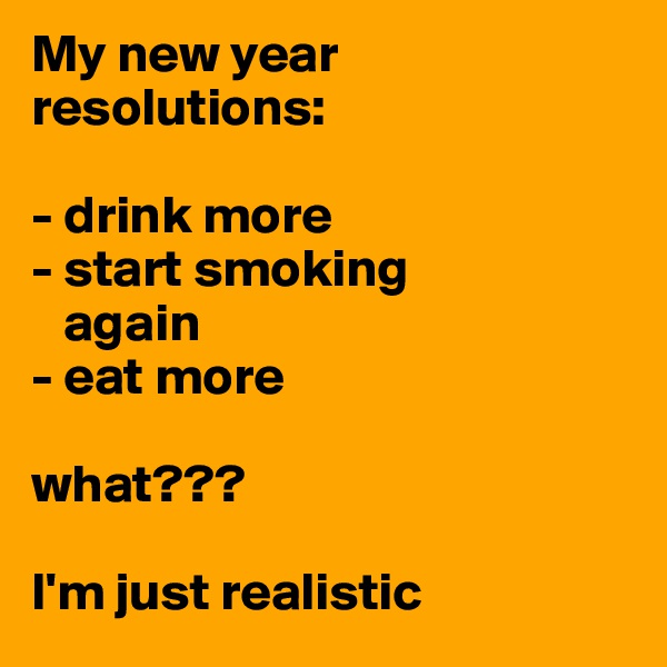 My new year resolutions:

- drink more
- start smoking   
   again
- eat more 

what??? 

I'm just realistic 