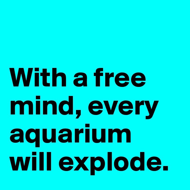 

With a free mind, every aquarium will explode. 