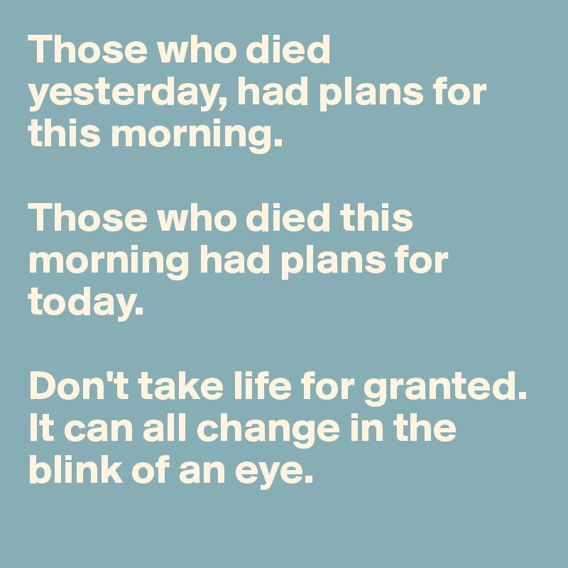 Those who died yesterday, had plans for this morning. 

Those who died this morning had plans for today. 

Don't take life for granted. It can all change in the blink of an eye. 
