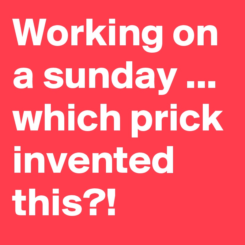 Working on a sunday ... which prick invented this?!