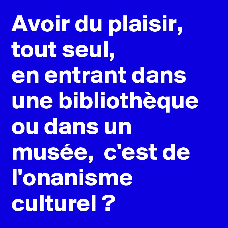 Avoir du plaisir,  tout seul,
en entrant dans une bibliothèque ou dans un musée,  c'est de l'onanisme culturel ?