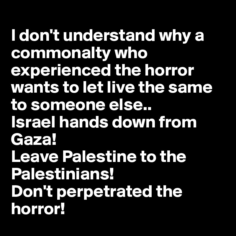 
I don't understand why a commonalty who experienced the horror wants to let live the same to someone else..
Israel hands down from Gaza! 
Leave Palestine to the Palestinians! 
Don't perpetrated the horror!