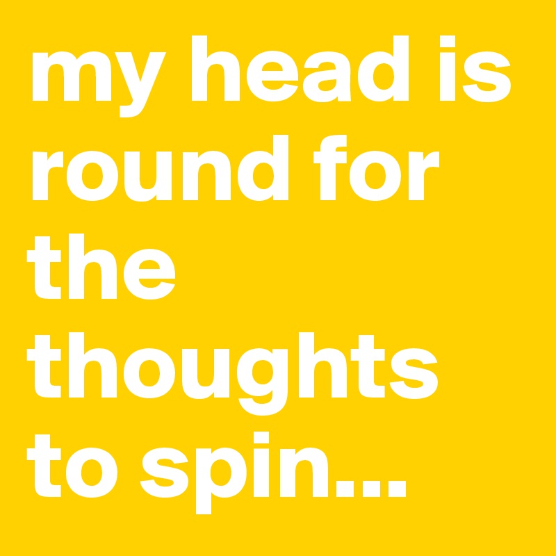 my head is round for the thoughts to spin...