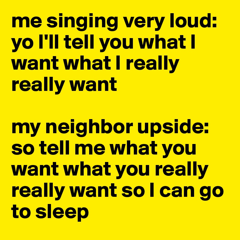 me singing very loud: yo I'll tell you what I want what I really really want

my neighbor upside: so tell me what you want what you really really want so I can go to sleep