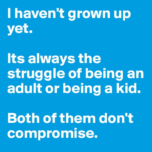I haven't grown up yet. 

Its always the struggle of being an adult or being a kid. 

Both of them don't compromise. 
