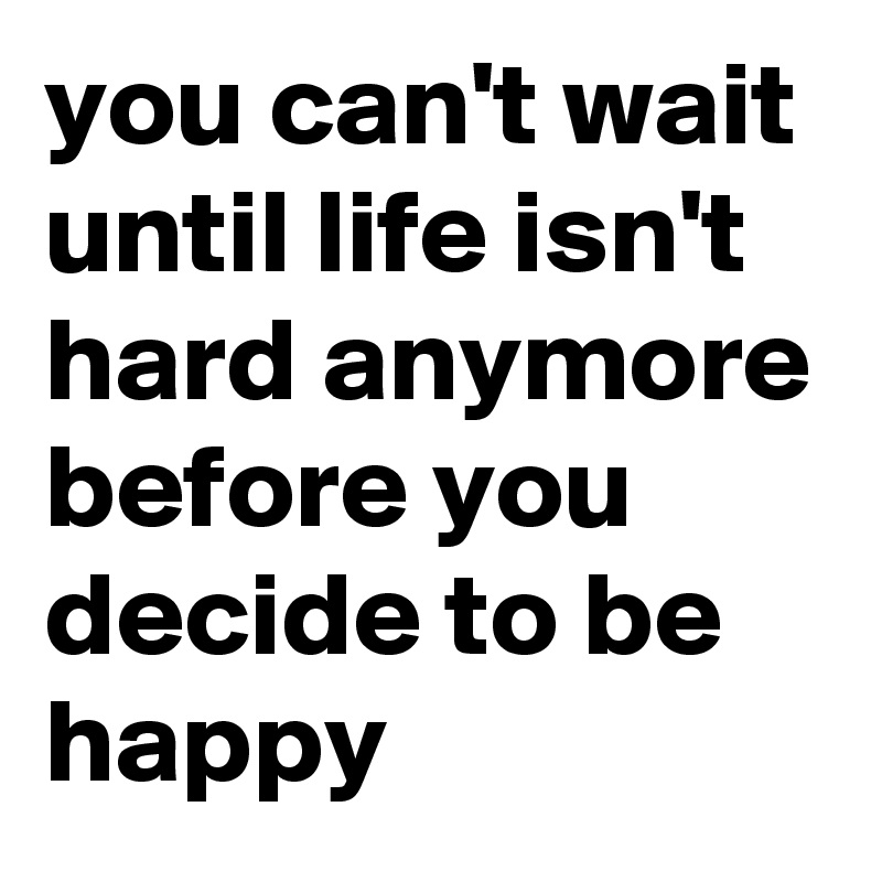 you can't wait until life isn't hard anymore before you decide to be happy