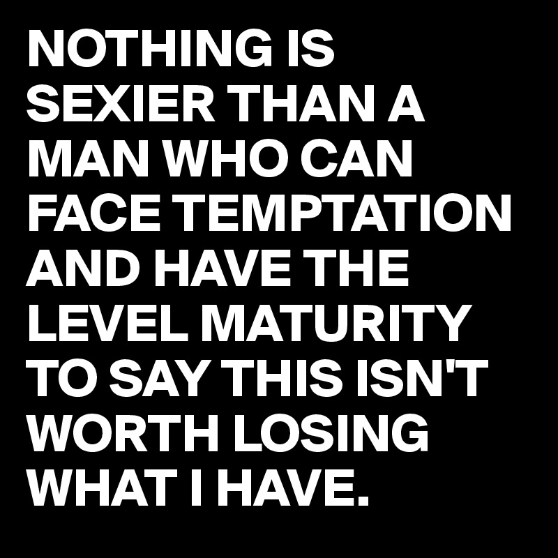 NOTHING IS SEXIER THAN A MAN WHO CAN FACE TEMPTATION AND HAVE THE LEVEL MATURITY TO SAY THIS ISN'T WORTH LOSING WHAT I HAVE.