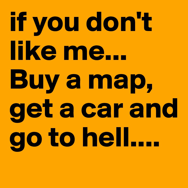 if you don't like me... Buy a map, get a car and go to hell....