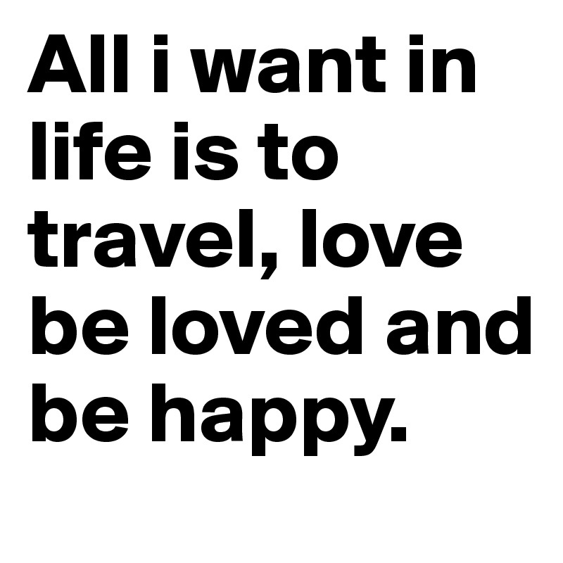 All i want in life is to travel, love  be loved and be happy.