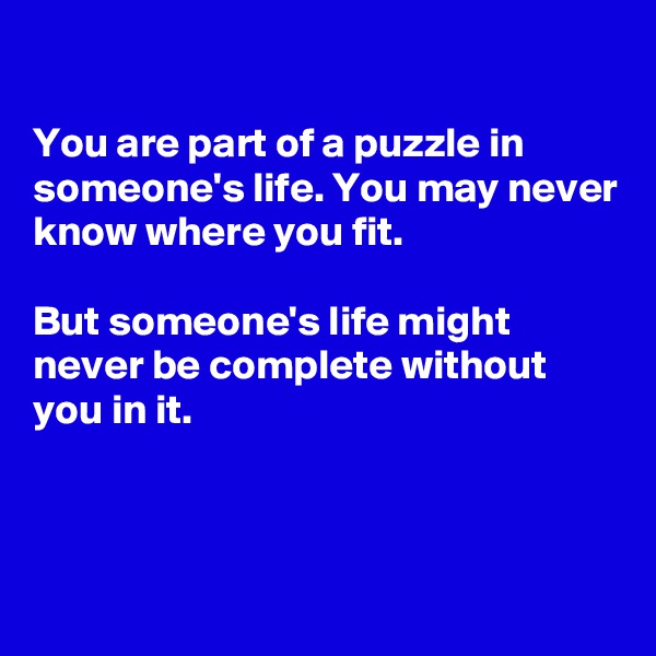 

You are part of a puzzle in someone's life. You may never know where you fit.

But someone's life might never be complete without you in it. 



