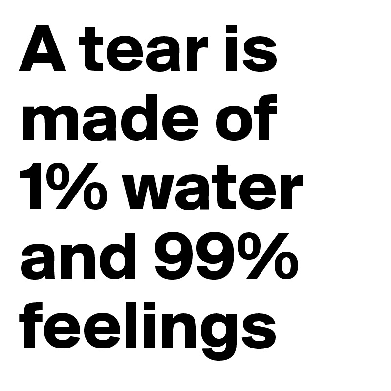 A tear is made of 1% water and 99% feelings