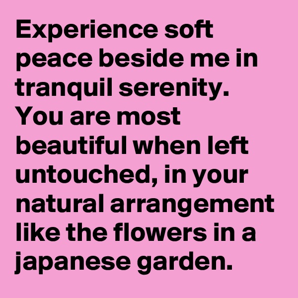 Experience soft peace beside me in tranquil serenity. You are most beautiful when left untouched, in your natural arrangement like the flowers in a japanese garden.