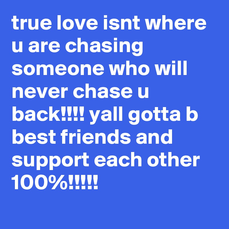 true love isnt where u are chasing someone who will never chase u back!!!! yall gotta b best friends and support each other 100%!!!!!