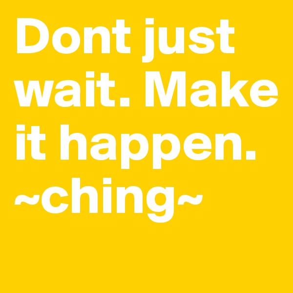 Dont just wait. Make it happen. ~ching~