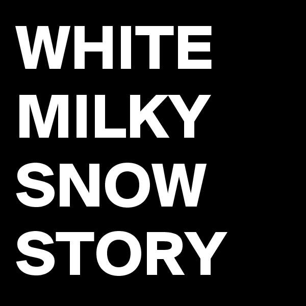 WHITE
MILKY
SNOW
STORY