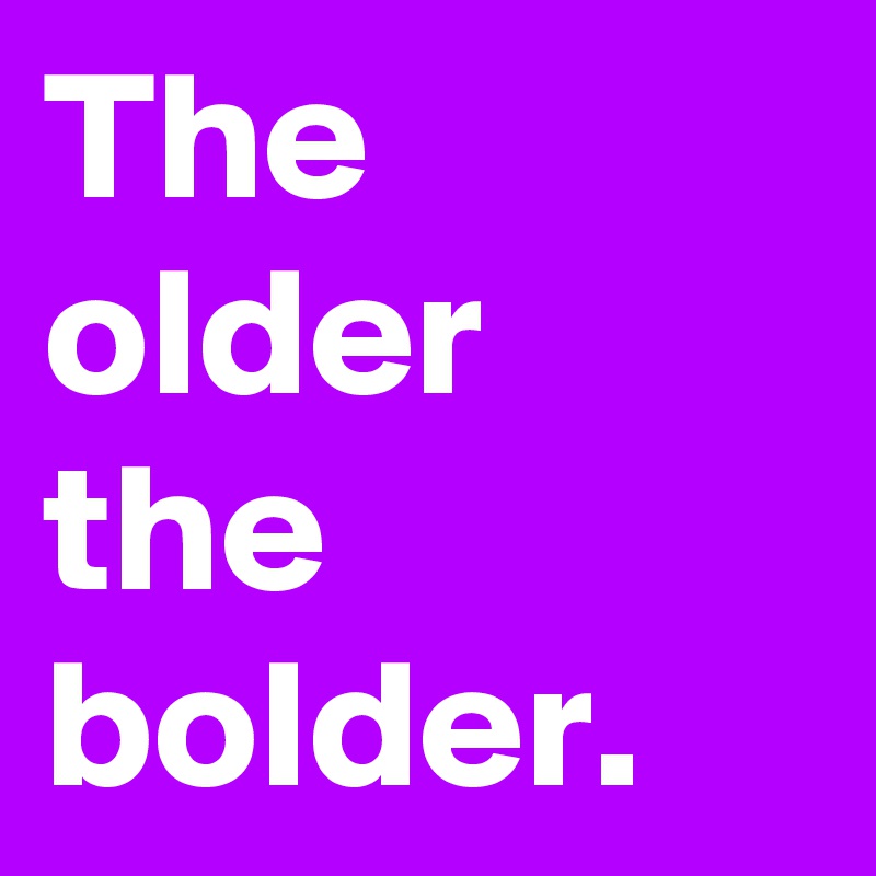 The older the bolder.