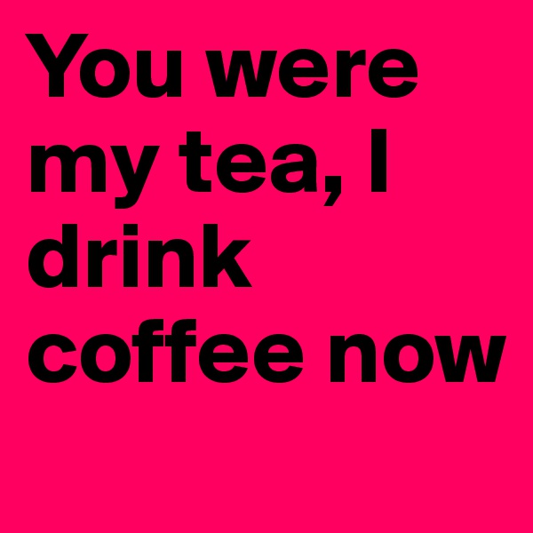 You were my tea, I drink coffee now