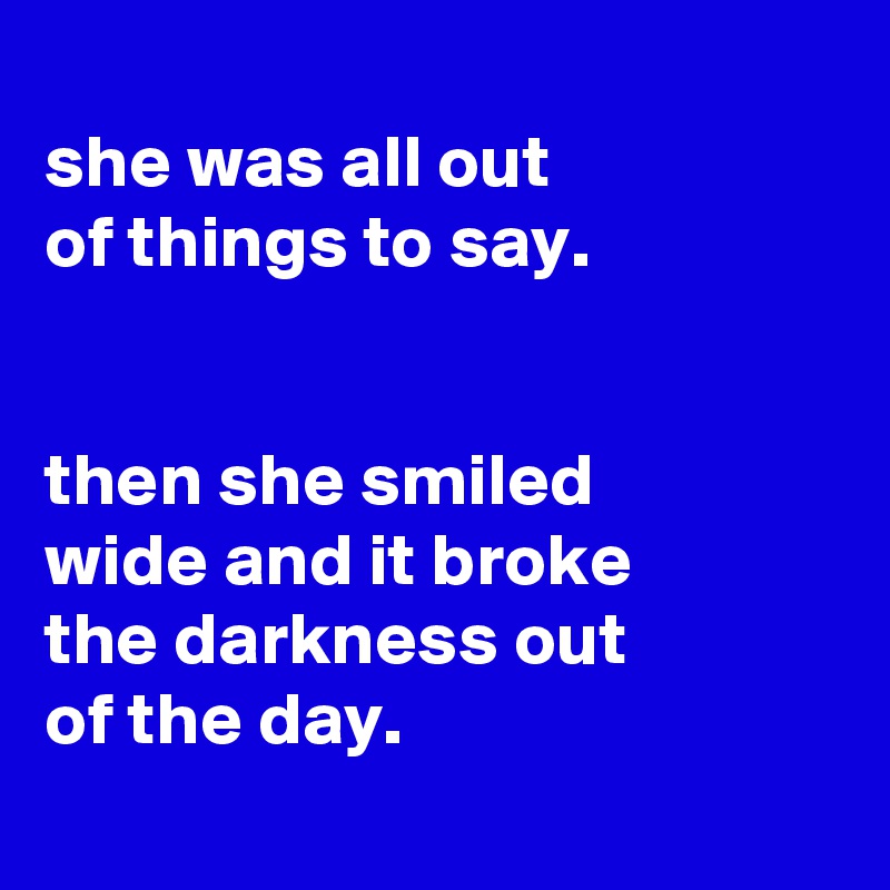 
she was all out
of things to say.


then she smiled
wide and it broke
the darkness out
of the day.
