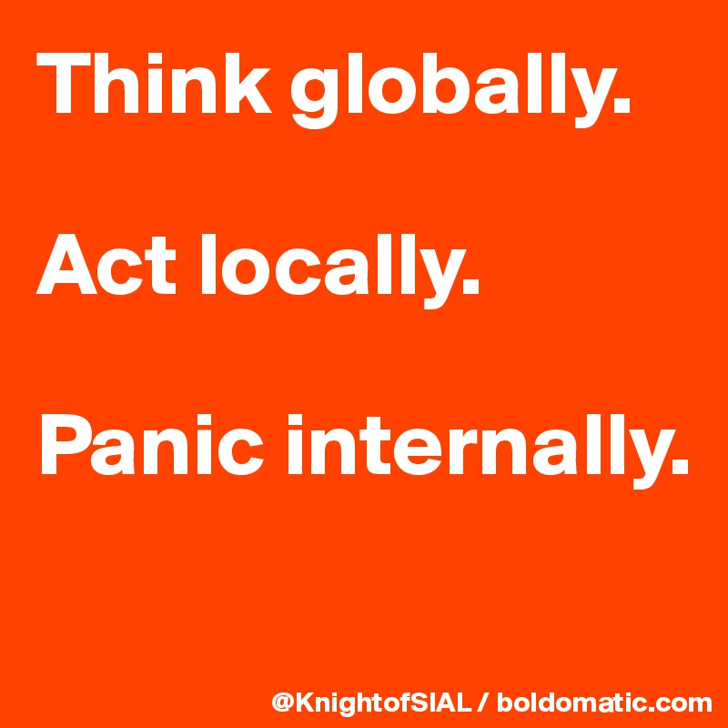 Think globally.

Act locally.

Panic internally.

