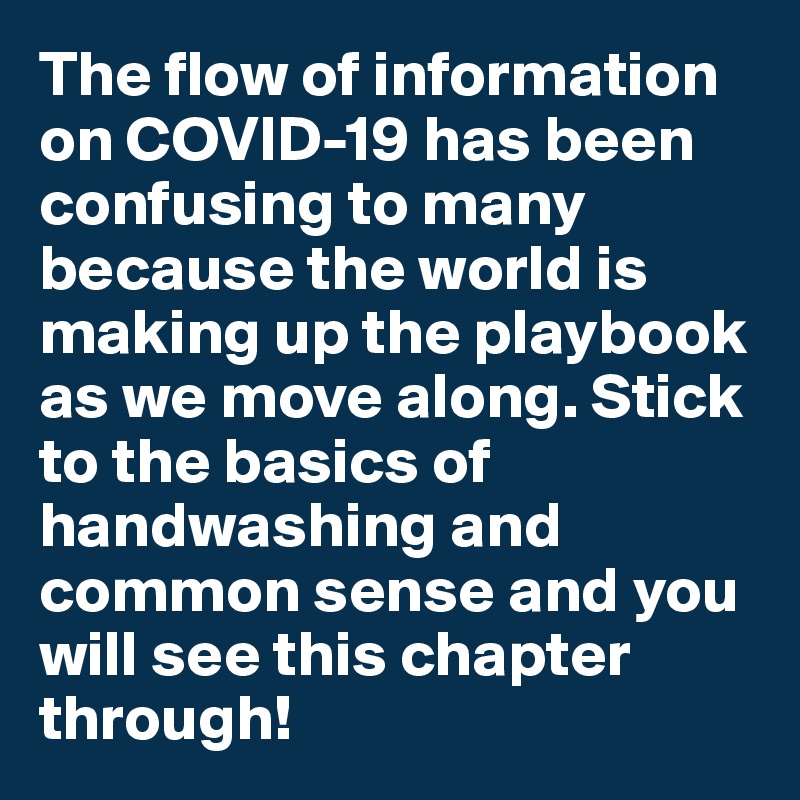 The flow of information on COVID-19 has been confusing to many because the world is making up the playbook as we move along. Stick to the basics of handwashing and common sense and you will see this chapter through!