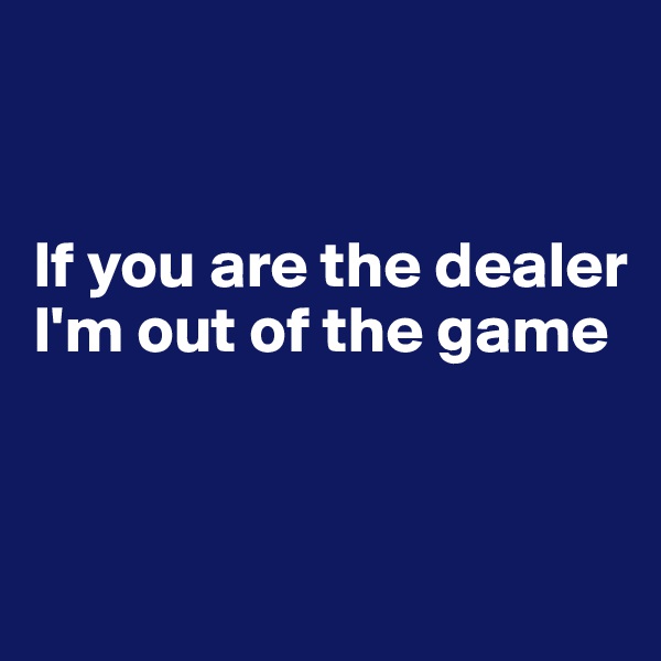 


If you are the dealer I'm out of the game


