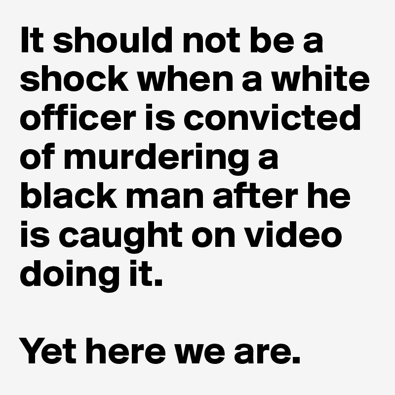 It should not be a shock when a white officer is convicted of murdering a black man after he is caught on video doing it.

Yet here we are.