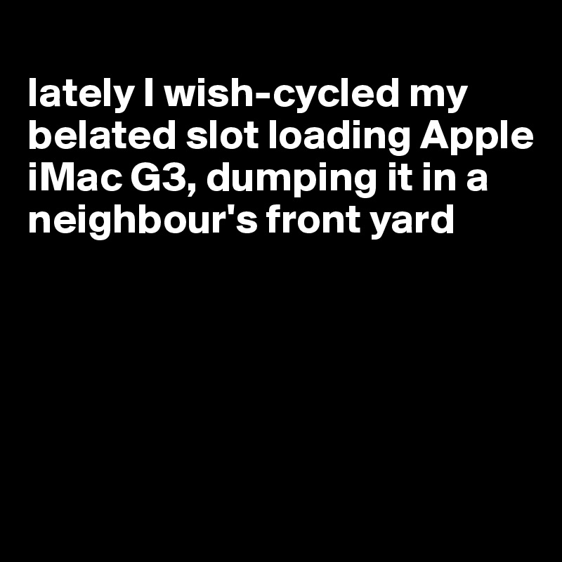 
lately I wish-cycled my belated slot loading Apple iMac G3, dumping it in a neighbour's front yard





