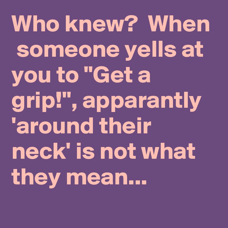 Who knew?  When  someone yells at you to "Get a grip!", apparantly 'around their neck' is not what they mean...