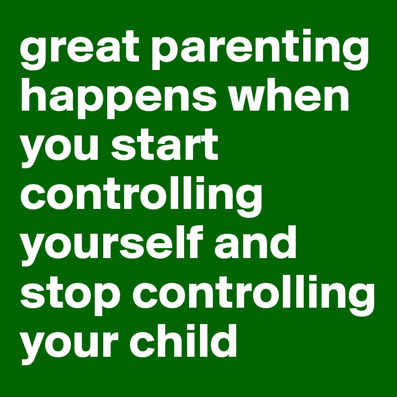 great parenting happens when you start controlling yourself and stop controlling your child