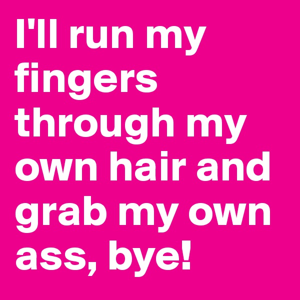 I'll run my fingers through my own hair and grab my own ass, bye!