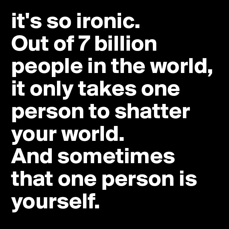 it's so ironic. 
Out of 7 billion people in the world, it only takes one person to shatter your world. 
And sometimes that one person is yourself. 