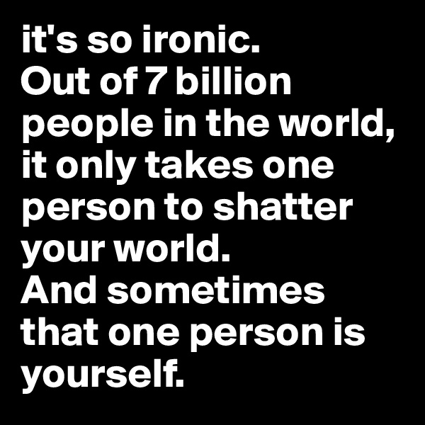 it's so ironic. 
Out of 7 billion people in the world, it only takes one person to shatter your world. 
And sometimes that one person is yourself. 