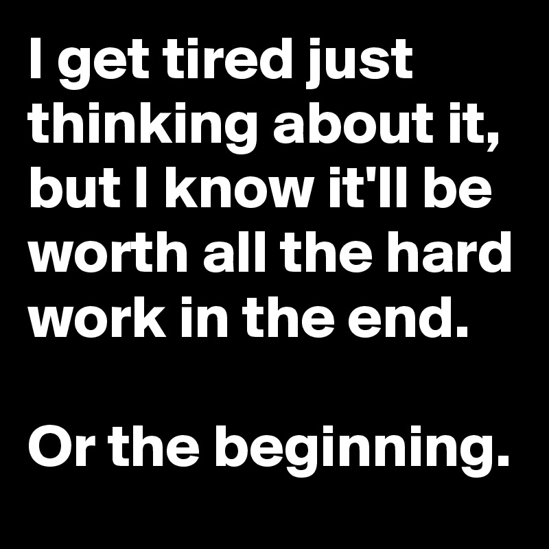 I get tired just thinking about it, but I know it'll be worth all the hard work in the end.

Or the beginning.