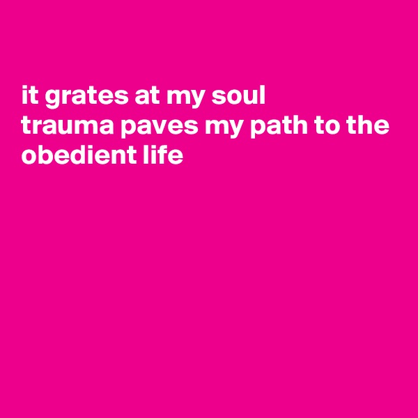 

it grates at my soul
trauma paves my path to the
obedient life







