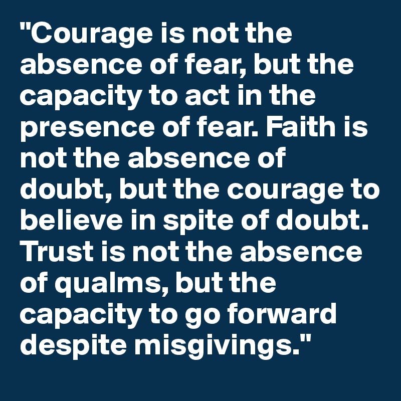 "Courage is not the absence of fear, but the capacity to act in the presence of fear. Faith is not the absence of doubt, but the courage to believe in spite of doubt. Trust is not the absence of qualms, but the capacity to go forward despite misgivings." 