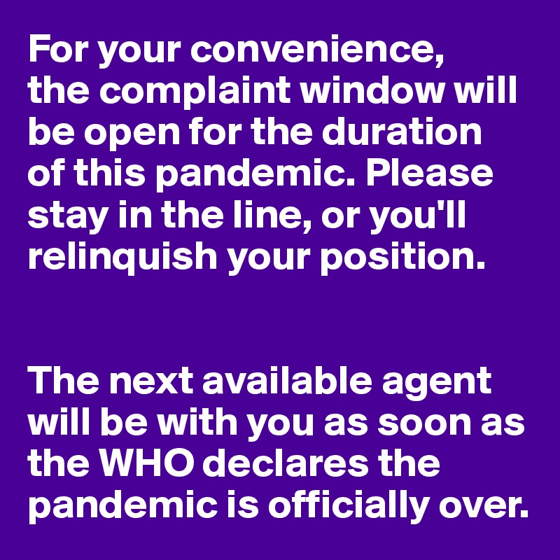 For your convenience, 
the complaint window will be open for the duration 
of this pandemic. Please stay in the line, or you'll relinquish your position.


The next available agent will be with you as soon as  the WHO declares the pandemic is officially over.