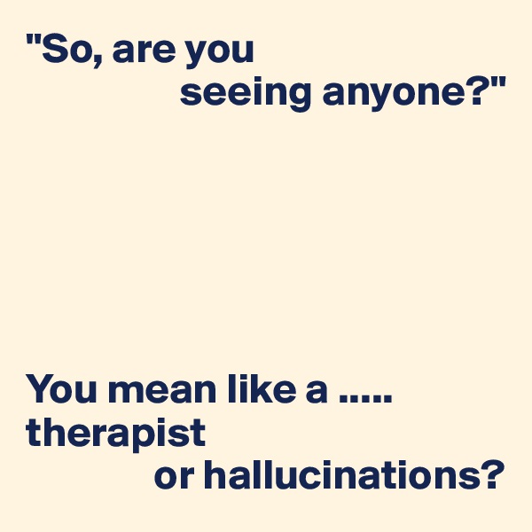 "So, are you
                  seeing anyone?"






You mean like a .....
therapist
               or hallucinations?