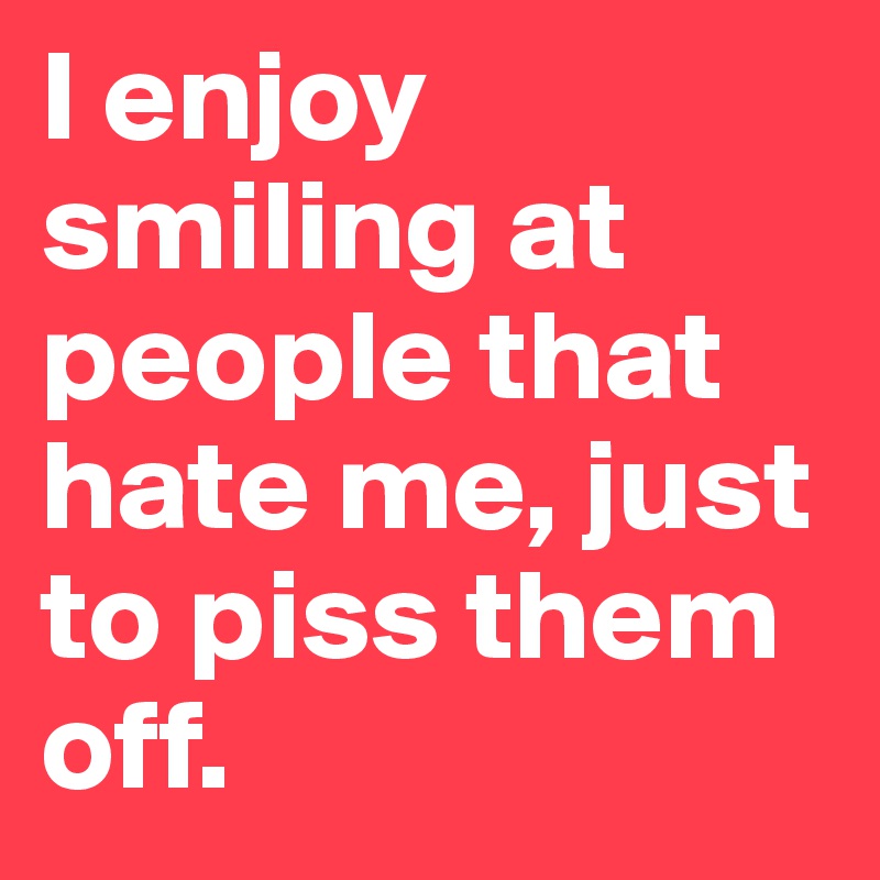 I enjoy smiling at people that hate me, just to piss them off. 