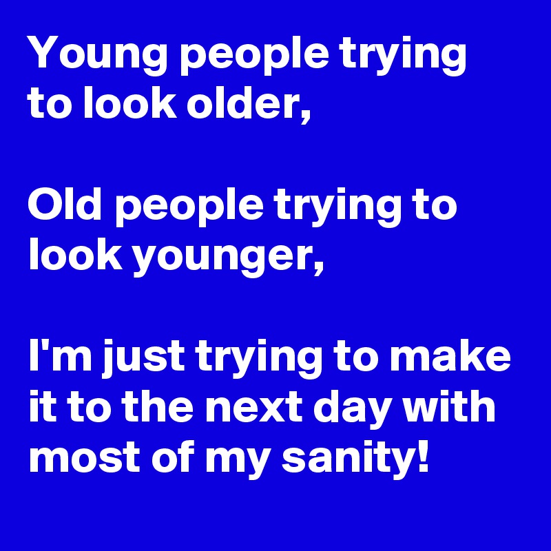 Young people trying to look older,

Old people trying to look younger,

I'm just trying to make it to the next day with most of my sanity!