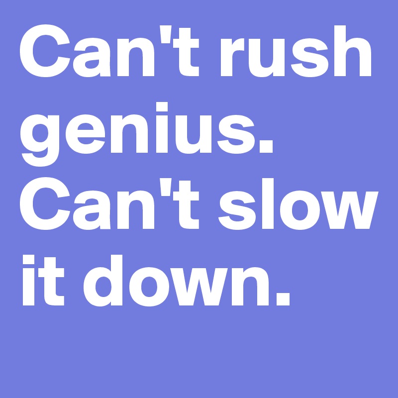 Can't rush genius. Can't slow it down.